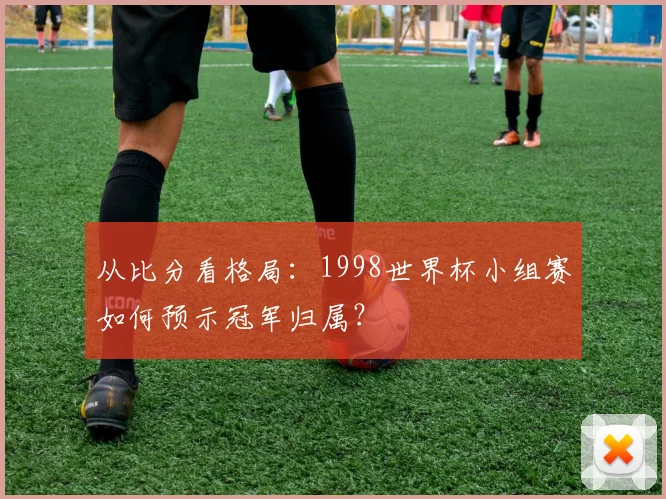 从比分看格局：1998世界杯小组赛如何预示冠军归属？