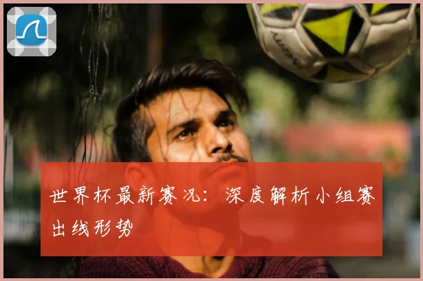 世界杯最新赛况：深度解析小组赛出线形势
