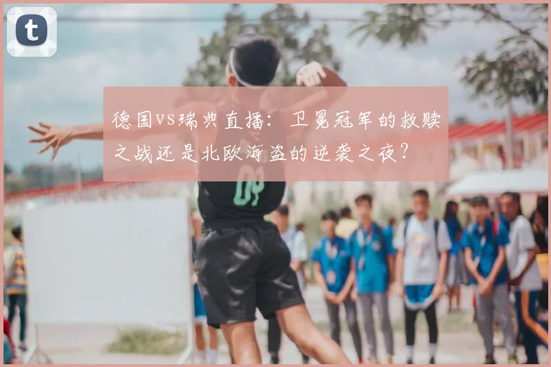 德国vs瑞典直播：卫冕冠军的救赎之战还是北欧海盗的逆袭之夜？