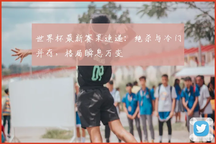 世界杯最新赛果速递：绝杀与冷门并存，格局瞬息万变