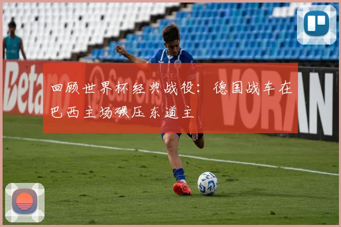 回顾世界杯经典战役:德国战车在巴西主场碾压东道主