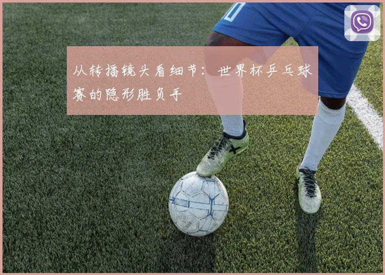 从转播镜头看细节：世界杯乒乓球赛的隐形胜负手