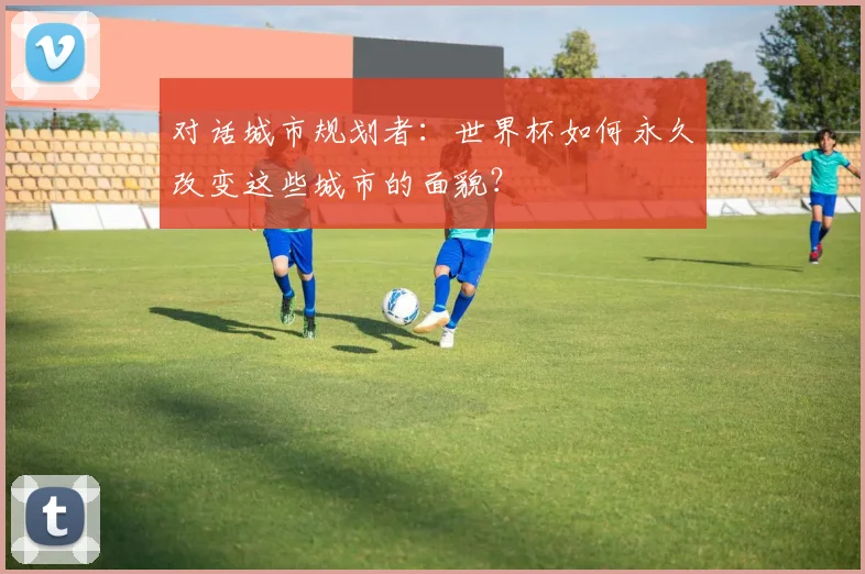 对话城市规划者:世界杯如何永久改变这些城市的面貌?