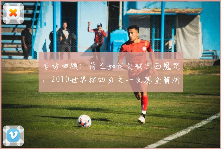 专访回顾:荷兰如何打破巴西魔咒,2010世界杯四分之一决赛全解析