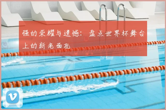 强的荣耀与遗憾:盘点世界杯舞台上的新老面孔