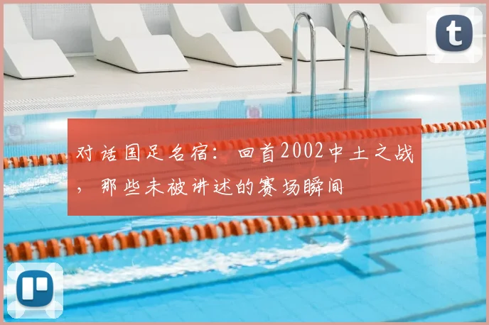 对话国足名宿:回首2002中土之战,那些未被讲述的赛场瞬间