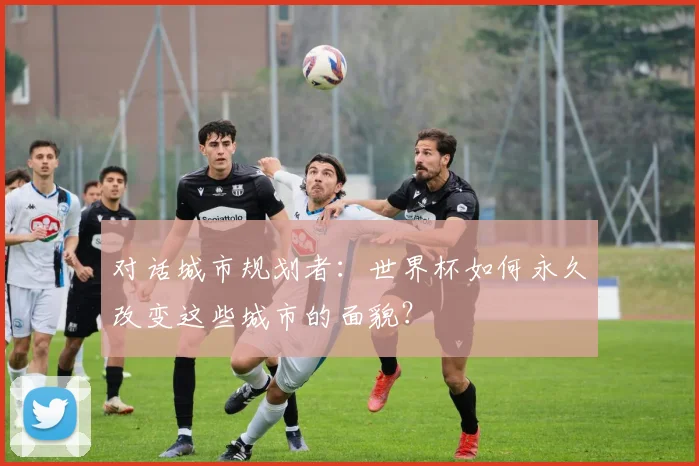 对话城市规划者：世界杯如何永久改变这些城市的面貌？