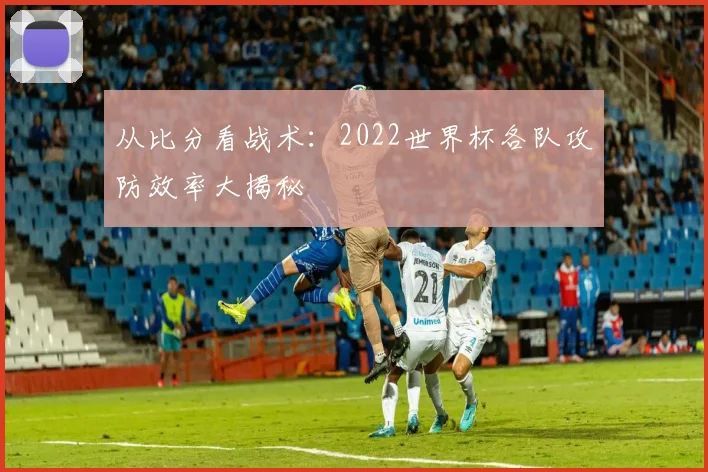 从比分看战术:2022世界杯各队攻防效率大揭秘