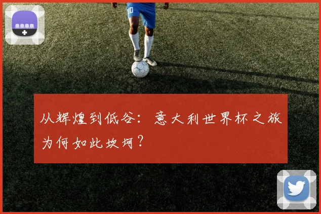 从辉煌到低谷：意大利世界杯之旅为何如此坎坷？