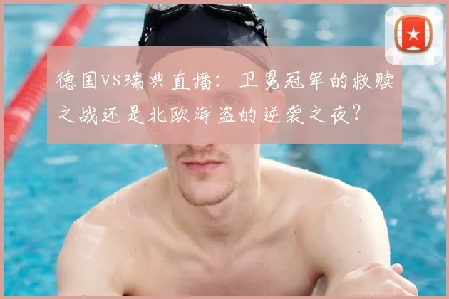 德国vs瑞典直播：卫冕冠军的救赎之战还是北欧海盗的逆袭之夜？