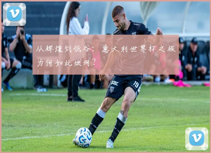从辉煌到低谷：意大利世界杯之旅为何如此坎坷？