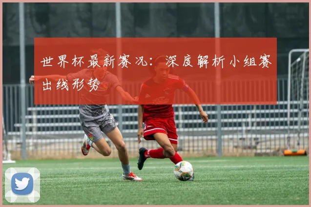 世界杯最新赛况：深度解析小组赛出线形势