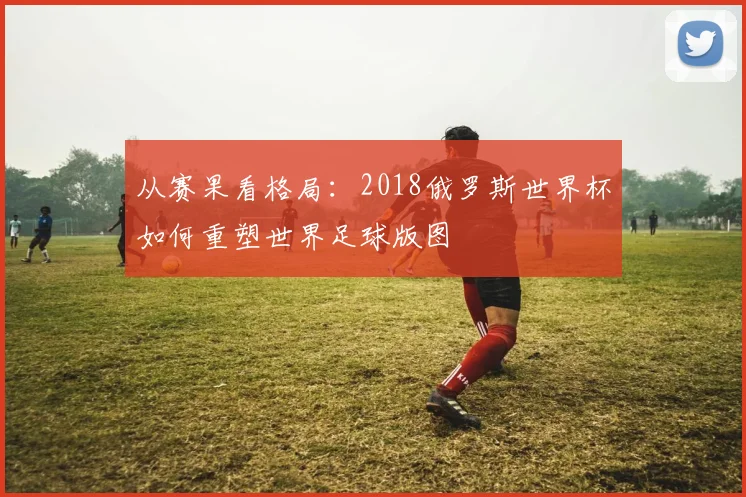 从赛果看格局：2018俄罗斯世界杯如何重塑世界足球版图