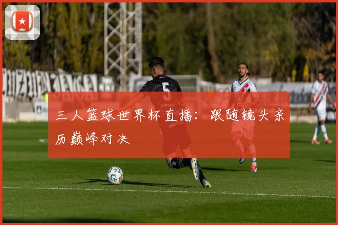 三人篮球世界杯直播：跟随镜头亲历巅峰对决